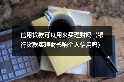 信用贷款可以用来买理财吗（银行贷款买理财影响个人信用吗）