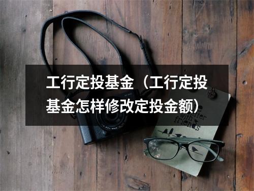 工行定投基金（工行定投基金怎样修改定投金额）