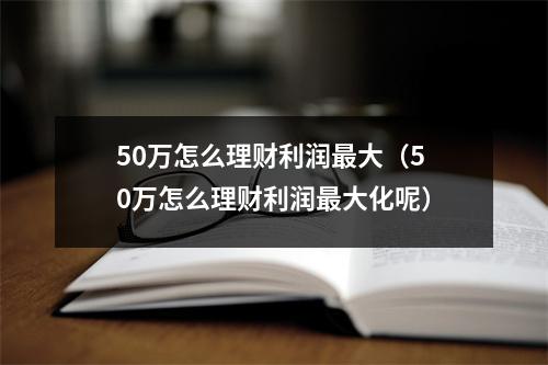 50万怎么理财利润最大(50万怎么理财利润最大化呢)