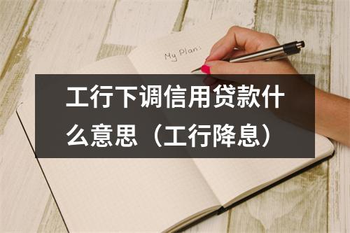 工行下调信用贷款什么意思(工行降息)