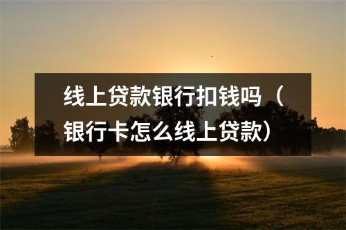 线上贷款银行扣钱吗（银行卡怎么线上贷款）
