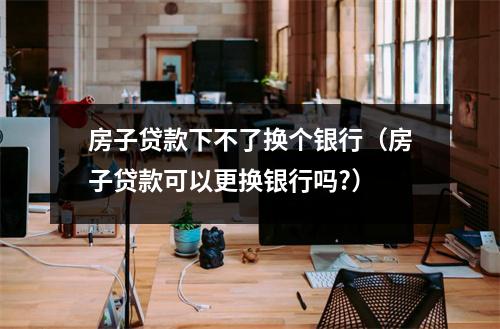 房子贷款下不了换个银行（房子贷款可以更换银行吗?）
