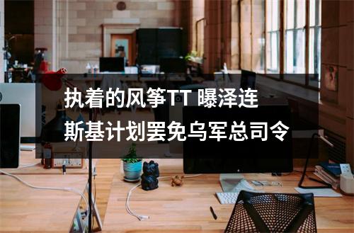 执着的风筝TT 曝泽连斯基计划罢免乌军总司令