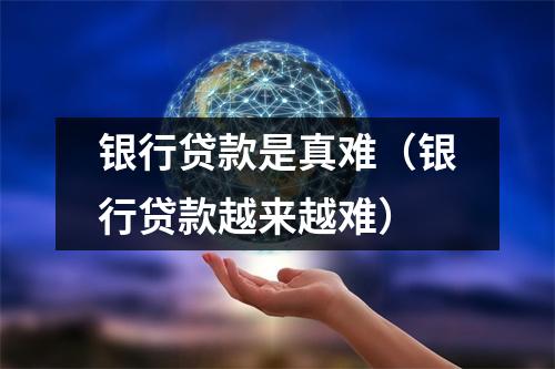 银行贷款是真难(银行贷款越来越难)