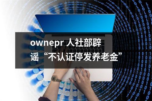 ownepr 人社部辟谣“不认证停发养老金”