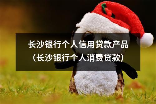 长沙银行个人信用贷款产品（长沙银行个人消费贷款）
