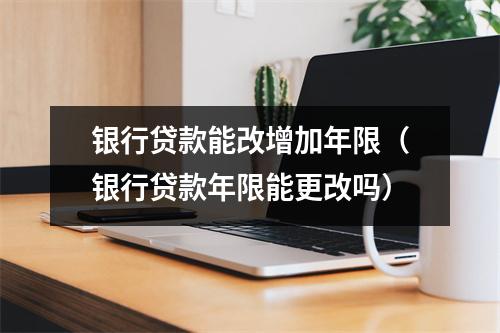 银行贷款能改增加年限（银行贷款年限能更改吗）