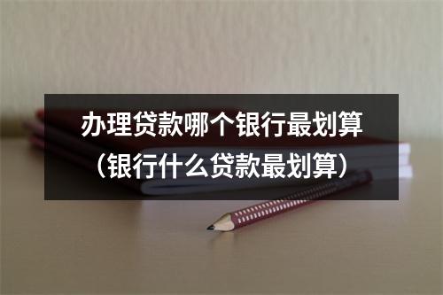 办理贷款哪个银行最划算（银行什么贷款最划算）