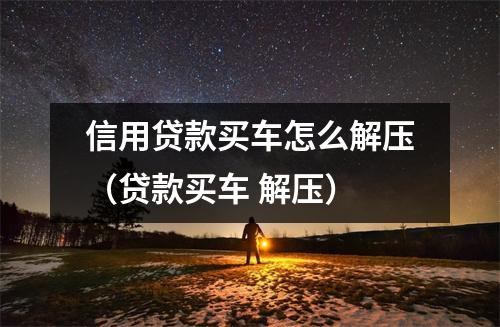 信用贷款买车怎么解压（贷款买车 解压）