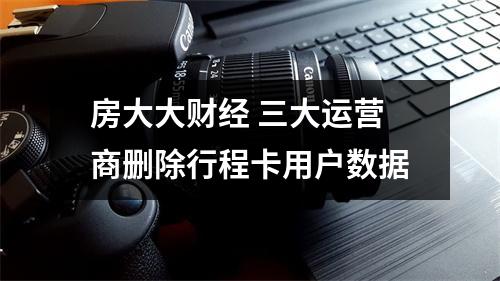 房大大财经 三大运营商删除行程卡用户数据