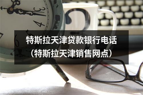 特斯拉天津贷款银行电话（特斯拉天津销售网点）