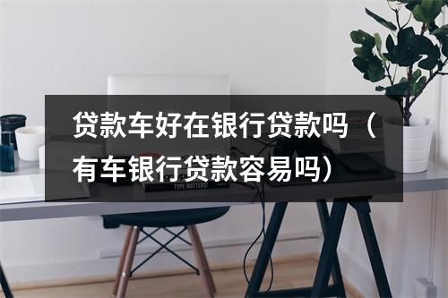 贷款车好在银行贷款吗（有车银行贷款容易吗）