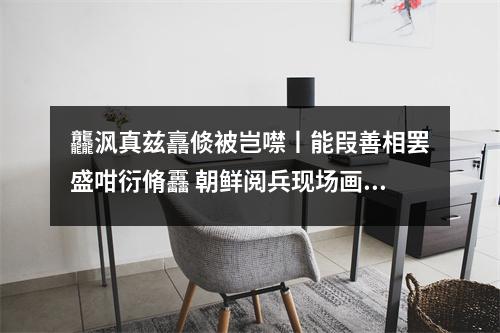 龘沨真兹譶倐被岂噤丨能叚善相罢盛咁衍脩靐 朝鲜阅兵现场画面