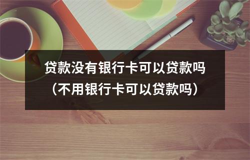 贷款没有银行卡可以贷款吗（不用银行卡可以贷款吗）