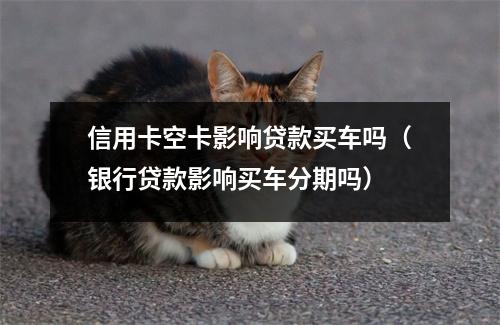 信用卡空卡影响贷款买车吗（银行贷款影响买车分期吗）