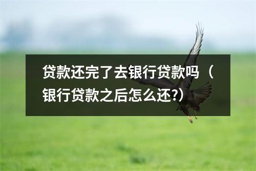 贷款还完了去银行贷款吗（银行贷款之后怎么还?）