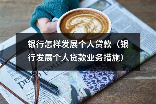 银行怎样发展个人贷款（银行发展个人贷款业务措施）