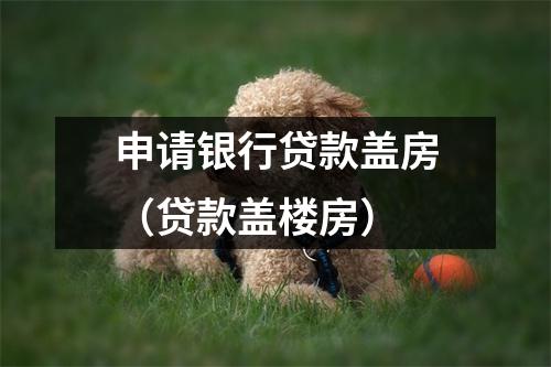 申请银行贷款盖房（贷款盖楼房）