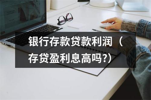 银行存款贷款利润（存贷盈利息高吗?）