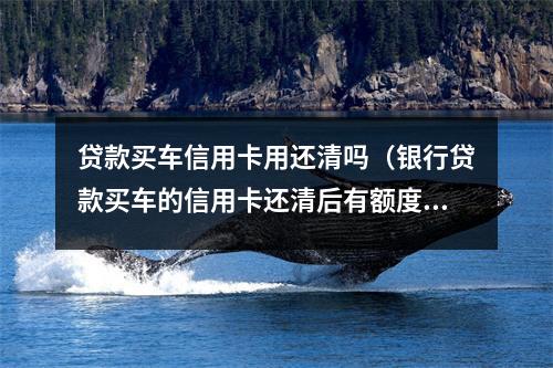 贷款买车信用卡用还清吗（银行贷款买车的信用卡还清后有额度吗）