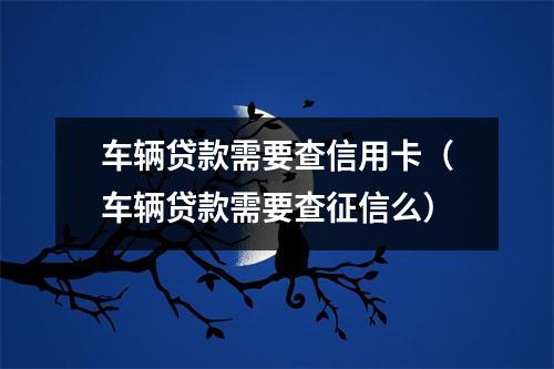 车辆贷款需要查信用卡（车辆贷款需要查征信么）