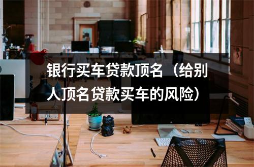 银行买车贷款顶名（给别人顶名贷款买车的风险）