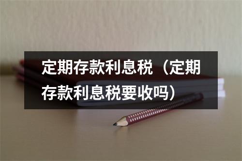 定期存款利息税（定期存款利息税要收吗）