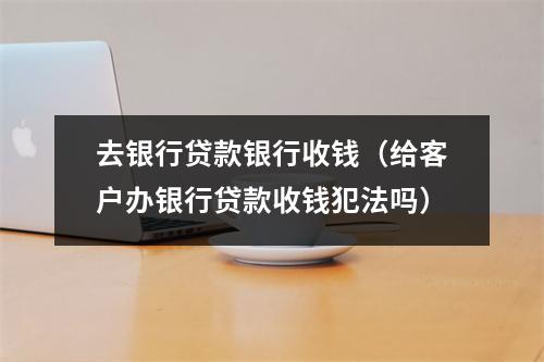 去银行贷款银行收钱（给客户办银行贷款收钱犯法吗）