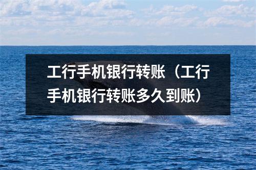 工行手机银行转账（工行手机银行转账多久到账）