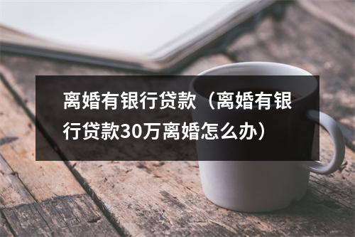 离婚有银行贷款（离婚有银行贷款30万离婚怎么办）