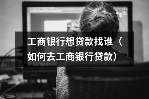 工商银行想贷款找谁（如何去工商银行贷款）