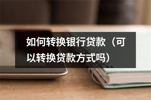 如何转换银行贷款（可以转换贷款方式吗）