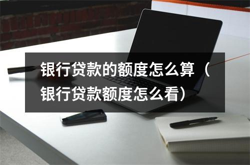 银行贷款的额度怎么算（银行贷款额度怎么看）