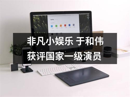 非凡小娱乐 于和伟获评国家一级演员