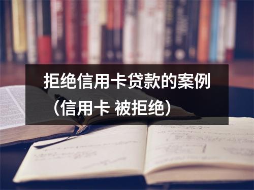 拒绝信用卡贷款的案例（信用卡 被拒绝）