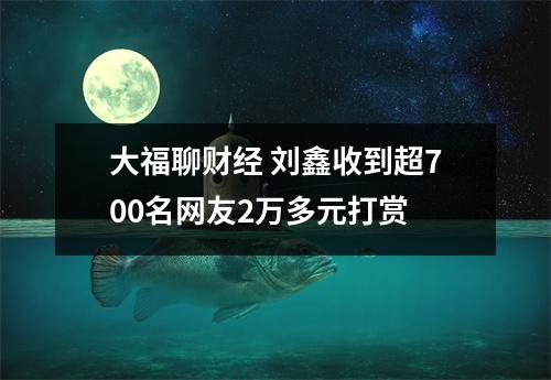 大福聊财经 刘鑫收到超700名网友2万多元打赏