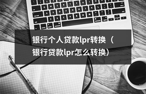银行个人贷款lpr转换（银行贷款lpr怎么转换）
