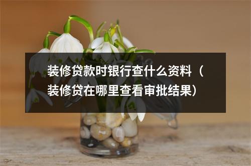 装修贷款时银行查什么资料（装修贷在哪里查看审批结果）