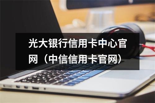 光大银行信用卡中心官网（中信信用卡官网）