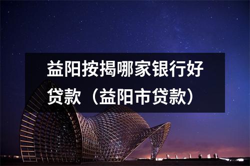 益阳按揭哪家银行好贷款(益阳市贷款)