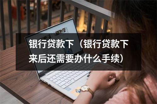 银行贷款下（银行贷款下来后还需要办什么手续）