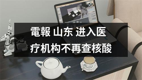 電報 山东 进入医疗机构不再查核酸