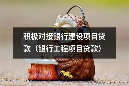 积极对接银行建设项目贷款（银行工程项目贷款）