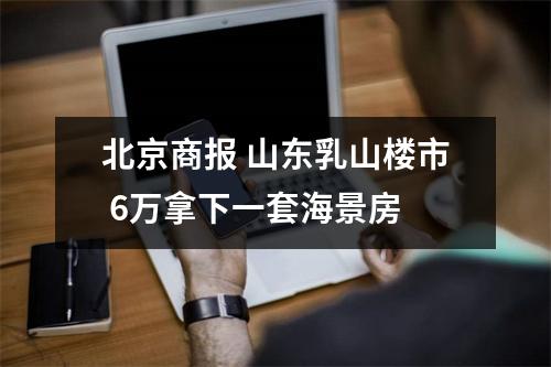 北京商报 山东乳山楼市 6万拿下一套海景房