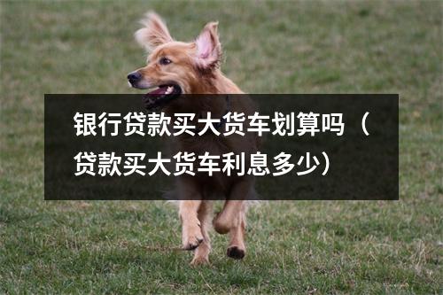 银行贷款买大货车划算吗（贷款买大货车利息多少）