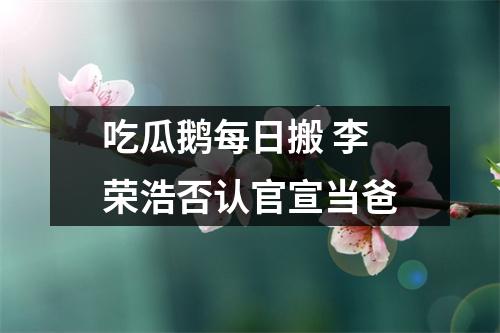 吃瓜鹅每日搬 李荣浩否认官宣当爸