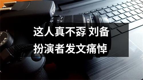 这人真不孬 刘备扮演者发文痛悼