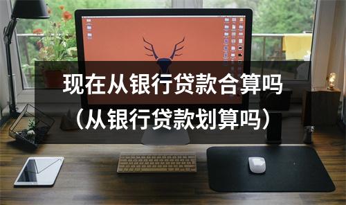 现在从银行贷款合算吗（从银行贷款划算吗）