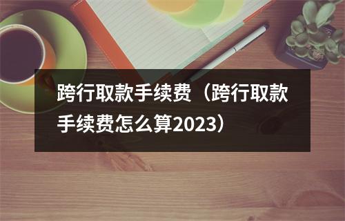 跨行取款手续费（跨行取款手续费怎么算2023）