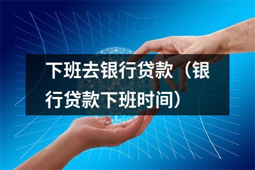 下班去银行贷款（银行贷款下班时间）